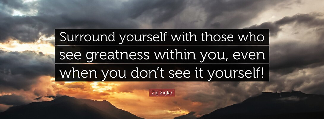 Surround yourself with those who see greatness in you, even when you don't see it in yourself.